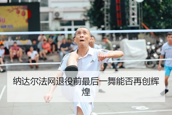 纳达尔法网退役前最后一舞能否再创辉煌