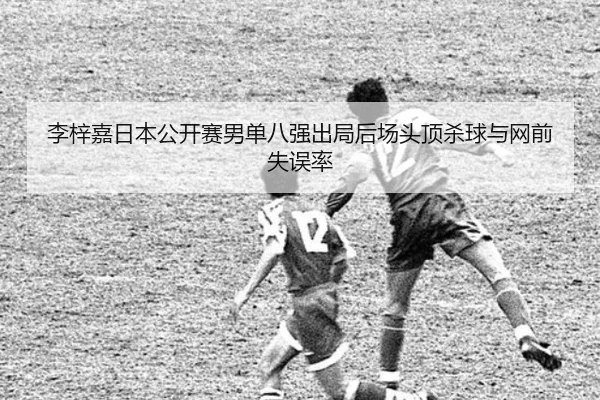 李梓嘉日本公开赛男单八强出局后场头顶杀球与网前失误率
